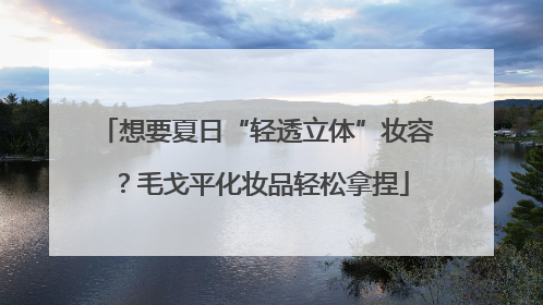 想要夏日“轻透立体”妆容？毛戈平化妆品轻松拿捏