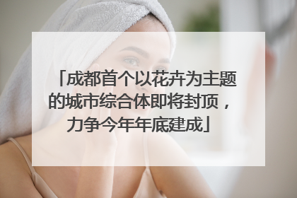 成都首个以花卉为主题的城市综合体即将封顶，力争今年年底建成