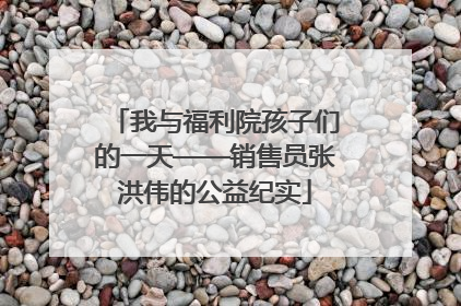 我与福利院孩子们的一天——销售员张洪伟的公益纪实