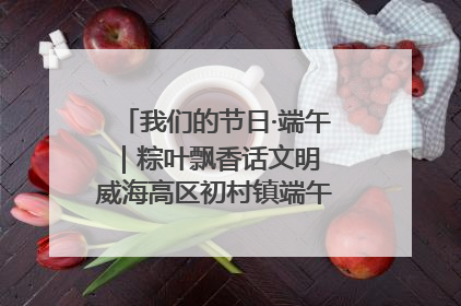 我们的节日·端午｜粽叶飘香话文明 威海高区初村镇端午系列活动亮点纷呈