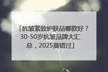 抗皱紧致护肤品哪款好？30-50岁抗皱品牌大汇总，2025莫错过