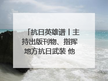 抗日英雄谱丨主持出版刊物、指挥地方抗日武装 他文武双全纾国难