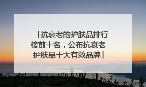 抗衰老的护肤品排行榜前十名，公布抗衰老护肤品十大有效品牌