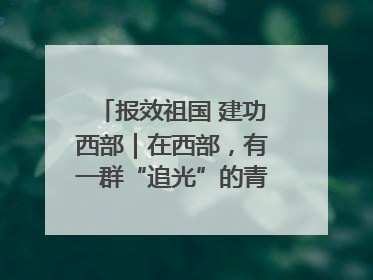 报效祖国 建功西部｜在西部，有一群“追光”的青年科学家