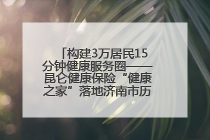 构建3万居民15分钟健康服务圈——昆仑健康保险“健康之家”落地济南市历城区鲍山街道