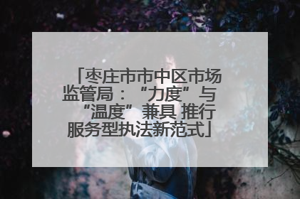 枣庄市市中区市场监管局：“力度”与“温度”兼具 推行服务型执法新范式