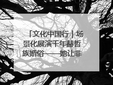 文化中国行｜场景化展演千年赫哲族婚俗——她让非遗变新潮