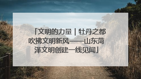 文明的力量｜牡丹之都吹拂文明新风——山东菏泽文明创建一线见闻