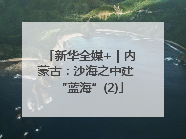 新华全媒+｜内蒙古：沙海之中建“蓝海”(2)