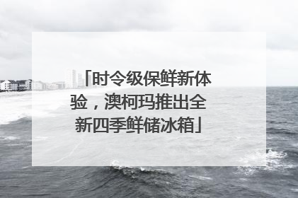 时令级保鲜新体验，澳柯玛推出全新四季鲜储冰箱