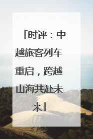 时评：中越旅客列车重启，跨越山海共赴未来