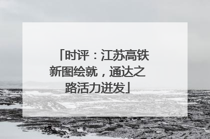时评：江苏高铁新图绘就，通达之路活力迸发