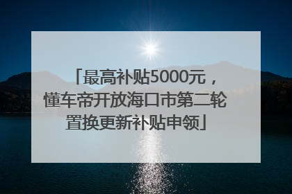 最高补贴5000元，懂车帝开放海口市第二轮置换更新补贴申领