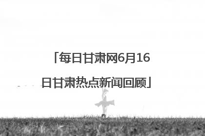 每日甘肃网6月16日甘肃热点新闻回顾