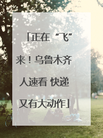 正在“飞”来！乌鲁木齐人速看 快递又有大动作