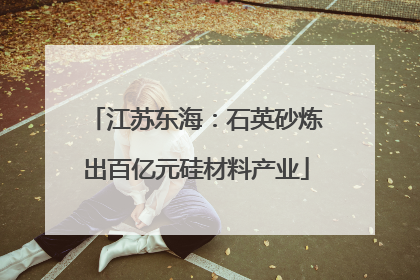 江苏东海：石英砂炼出百亿元硅材料产业