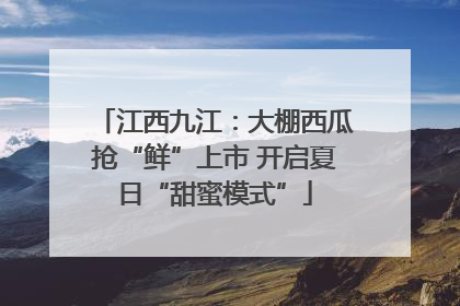 江西九江：大棚西瓜抢“鲜”上市 开启夏日“甜蜜模式”