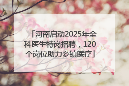 河南启动2025年全科医生特岗招聘，120个岗位助力乡镇医疗
