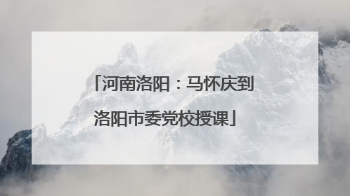 河南洛阳：马怀庆到洛阳市委党校授课