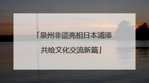 泉州非遗亮相日本浦添 共绘文化交流新篇
