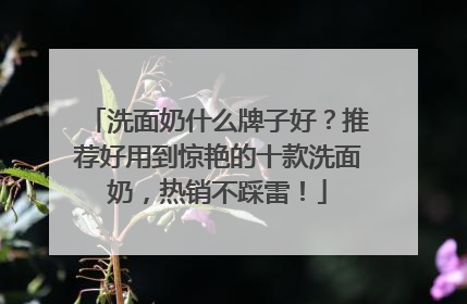 洗面奶什么牌子好？推荐好用到惊艳的十款洗面奶，热销不踩雷！