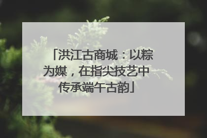 洪江古商城：以粽为媒，在指尖技艺中传承端午古韵