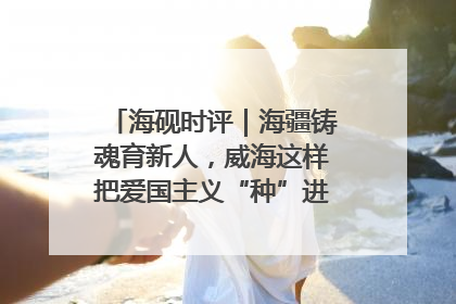 海砚时评｜海疆铸魂育新人，威海这样把爱国主义“种”进年轻人心里