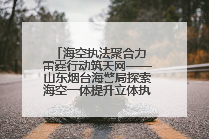 海空执法聚合力 雷霆行动筑天网——山东烟台海警局探索海空一体提升立体执法效能纪实