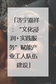 济宁嘉祥：“文化浸润+实践服务”赋能产业工人队伍建设