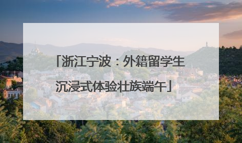 浙江宁波：外籍留学生沉浸式体验壮族端午