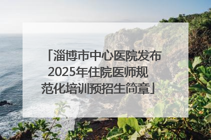 淄博市中心医院发布2025年住院医师规范化培训预招生简章