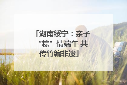 湖南绥宁：亲子“粽”情端午 共传竹编非遗