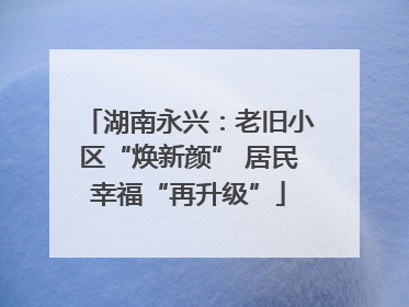 湖南永兴：老旧小区“焕新颜” 居民幸福“再升级”