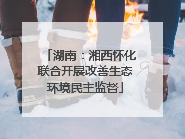 湖南：湘西怀化联合开展改善生态环境民主监督