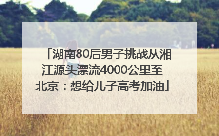 湖南80后男子挑战从湘江源头漂流4000公里至北京：想给儿子高考加油