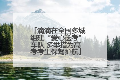 滴滴在全国多城组建“爱心送考”车队 多举措为高考考生保驾护航