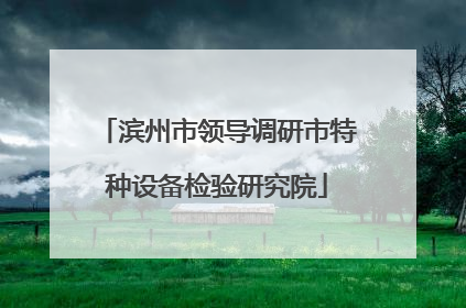 滨州市领导调研市特种设备检验研究院