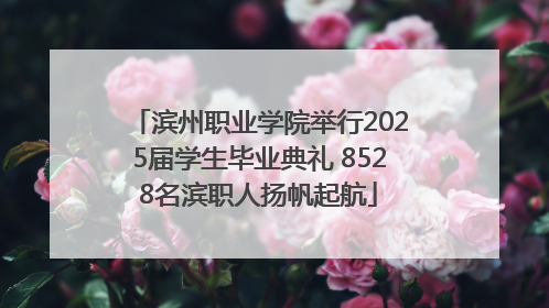 滨州职业学院举行2025届学生毕业典礼 8528名滨职人扬帆起航