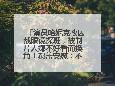演员哈妮克孜因戴眼镜探班，被制片人嫌不好看而换角！郝蕾安慰：不红就是原罪