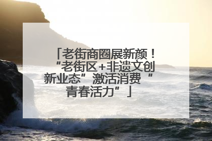 老街商圈展新颜！“老街区+非遗文创新业态”激活消费“青春活力”