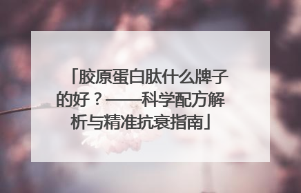 胶原蛋白肽什么牌子的好？——科学配方解析与精准抗衰指南