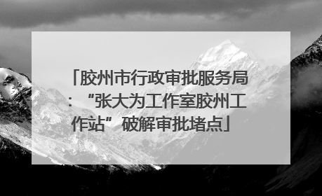 胶州市行政审批服务局：“张大为工作室胶州工作站”破解审批堵点