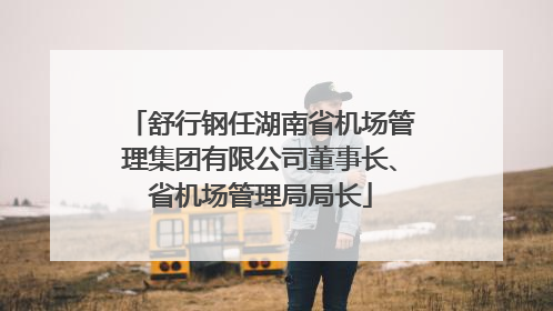 舒行钢任湖南省机场管理集团有限公司董事长、省机场管理局局长
