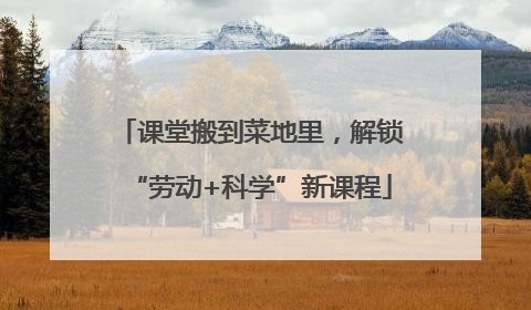 课堂搬到菜地里，解锁“劳动+科学”新课程