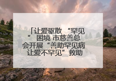 让爱驱散 “罕见” 困境 市慈善总会开展“善助罕见病 让爱不罕见”救助慰问活动