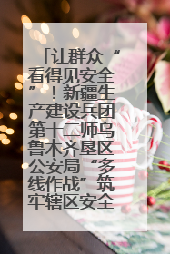 让群众“看得见安全”！新疆生产建设兵团第十二师乌鲁木齐垦区公安局“多线作战”筑牢辖区安全防线