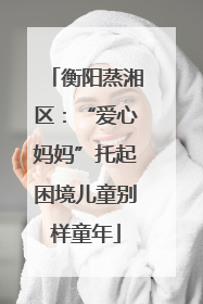 衡阳蒸湘区：“爱心妈妈”托起困境儿童别样童年