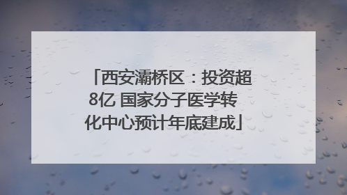 西安灞桥区：投资超8亿 国家分子医学转化中心预计年底建成