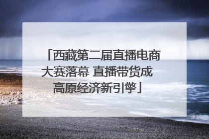 西藏第二届直播电商大赛落幕 直播带货成高原经济新引擎