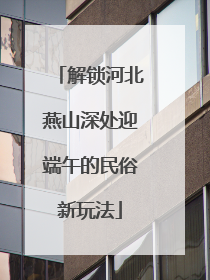 解锁河北燕山深处迎端午的民俗新玩法